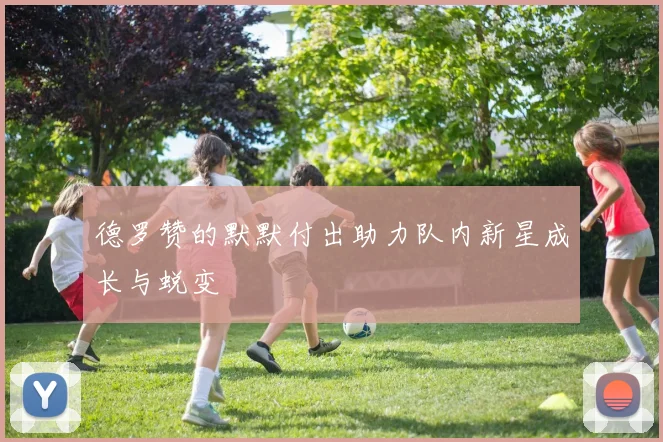 德罗赞的默默付出助力队内新星成长与蜕变