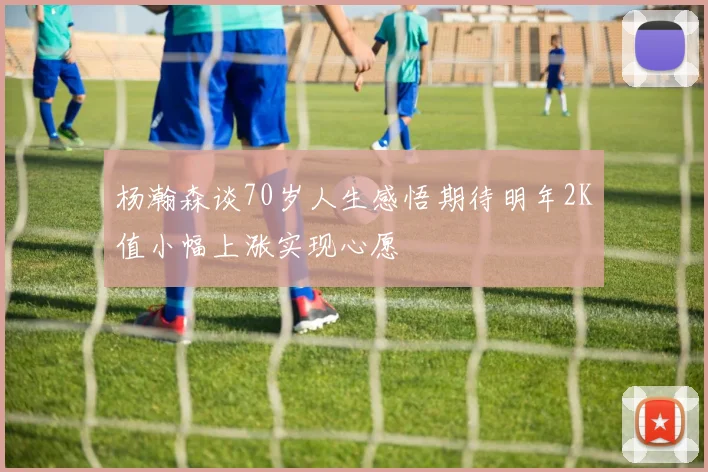 杨瀚森谈70岁人生感悟期待明年2K值小幅上涨实现心愿