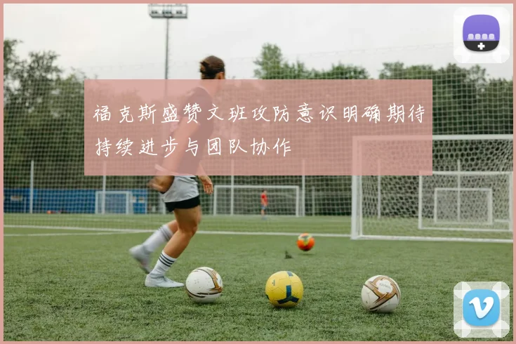 福克斯盛赞文班攻防意识明确期待持续进步与团队协作