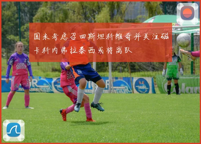 国米考虑召回斯坦科维奇并关注磁卡科内弗拉泰西或将离队