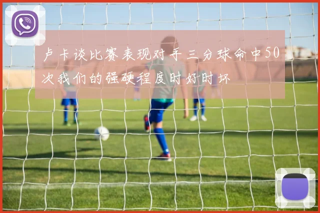 卢卡谈比赛表现对手三分球命中50次我们的强硬程度时好时坏