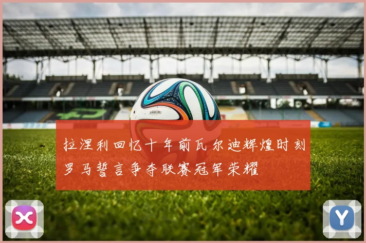拉涅利回忆十年前瓦尔迪辉煌时刻罗马誓言争夺联赛冠军荣耀