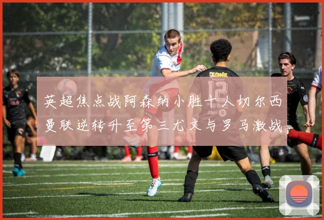 英超焦点战阿森纳小胜十人切尔西曼联逆转升至第三尤文与罗马激战平局