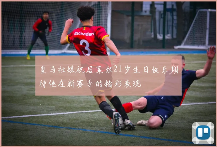 皇马社媒祝居莱尔21岁生日快乐期待他在新赛季的精彩表现