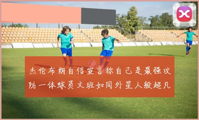 杰伦布朗自信宣言称自己是最强攻防一体球员文班如同外星人般超凡脱俗