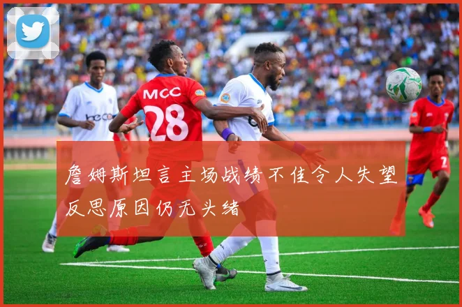 詹姆斯坦言主场战绩不佳令人失望反思原因仍无头绪