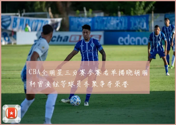 CBA全明星三分赛参赛名单揭晓胡明轩曾凌铉等球员齐聚争夺荣誉