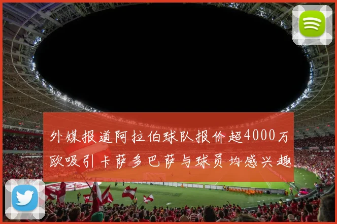 外媒报道阿拉伯球队报价超4000万欧吸引卡萨多巴萨与球员均感兴趣