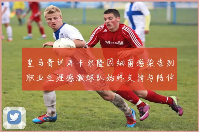 皇马青训库卡尔隆因细菌感染告别职业生涯感激球队始终支持与陪伴